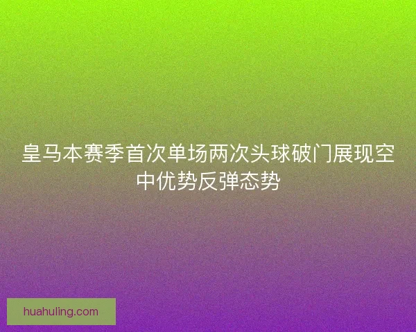皇马本赛季首次单场两次头球破门展现空中优势反弹态势 皇马本赛季首次单场两次头球破门展现空中优势反弹态势