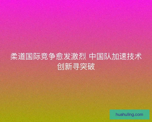 柔道国际竞争愈发激烈 中国队加速技术创新寻突破