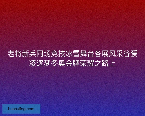 老将新兵同场竞技冰雪舞台各展风采谷爱凌逐梦冬奥金牌荣耀之路上