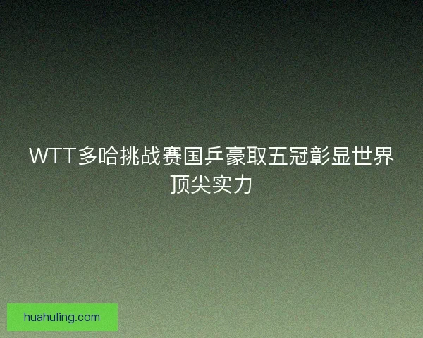 WTT多哈挑战赛国乒豪取五冠彰显世界顶尖实力