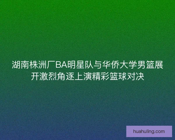 湖南株洲厂BA明星队与华侨大学男篮展开激烈角逐上演精彩篮球对决