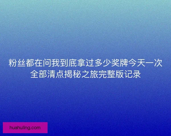 粉丝都在问我到底拿过多少奖牌今天一次全部清点揭秘之旅完整版记录