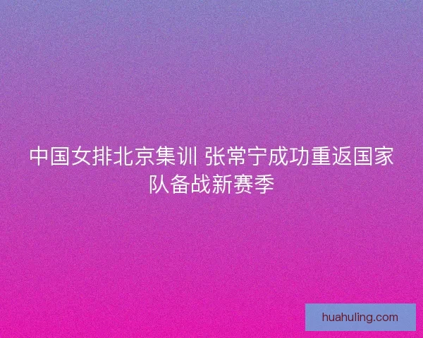 中国女排北京集训 张常宁成功重返国家队备战新赛季 中国女排北京集训 张常宁成功重返国家队备战新赛季