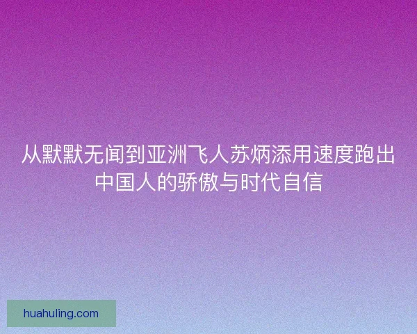 从默默无闻到亚洲飞人苏炳添用速度跑出中国人的骄傲与时代自信