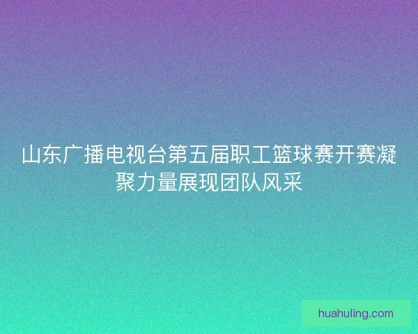 山东广播电视台第五届职工篮球赛开赛凝聚力量展现团队风采