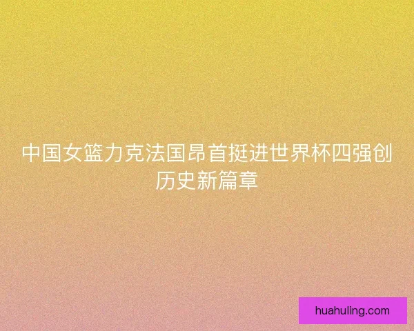 中国女篮力克法国昂首挺进世界杯四强创历史新篇章