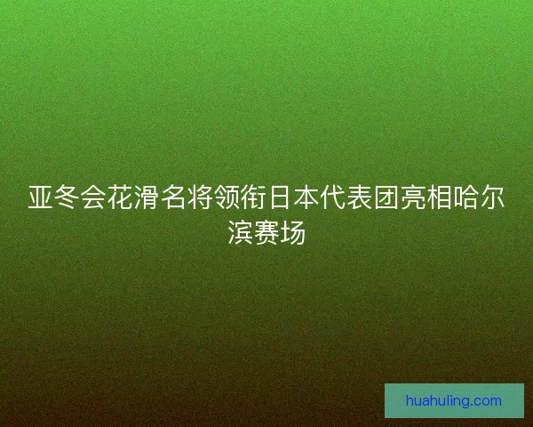 亚冬会花滑名将领衔日本代表团亮相哈尔滨赛场 亚冬会花滑名将领衔日本代表团亮相哈尔滨赛场