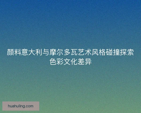 颜料意大利与摩尔多瓦艺术风格碰撞探索色彩文化差异