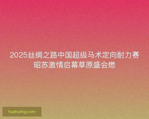 2025丝绸之路中国超级马术定向耐力赛昭苏激情启幕草原盛会燃