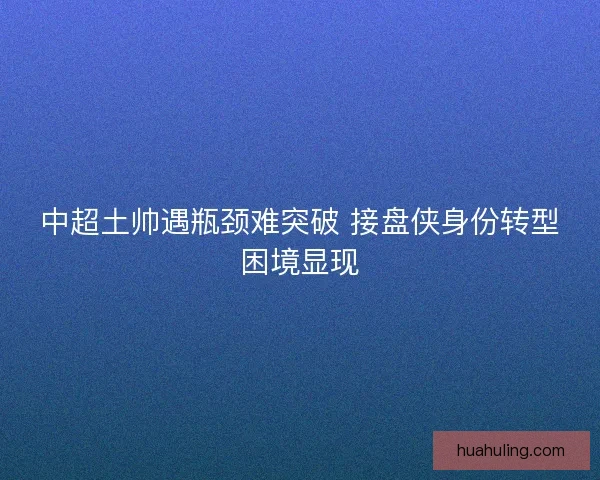 中超土帅遇瓶颈难突破 接盘侠身份转型困境显现