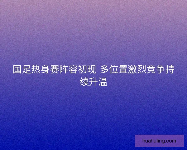 国足热身赛阵容初现 多位置激烈竞争持续升温