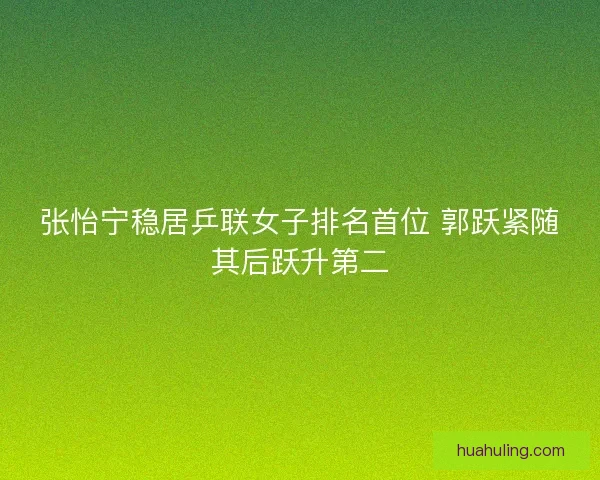 张怡宁稳居乒联女子排名首位 郭跃紧随其后跃升第二 张怡宁稳居乒联女子排名首位 郭跃紧随其后跃升第二