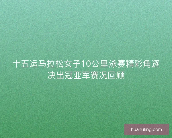 十五运马拉松女子10公里泳赛精彩角逐决出冠亚军赛况回顾 十五运马拉松女子10公里泳赛精彩角逐决出冠亚军赛况回顾