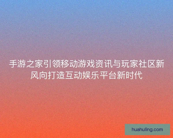 手游之家引领移动游戏资讯与玩家社区新风向打造互动娱乐平台新时代 手游之家引领移动游戏资讯与玩家社区新风向打造互动娱乐平台新时代
