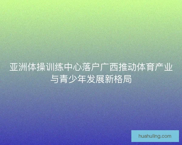 亚洲体操训练中心落户广西推动体育产业与青少年发展新格局