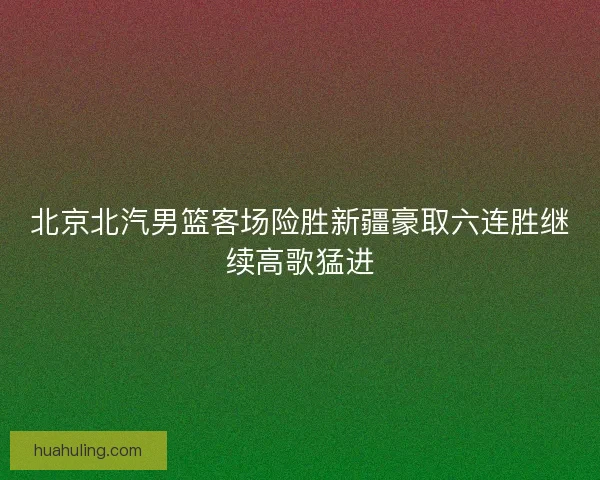 北京北汽男篮客场险胜新疆豪取六连胜继续高歌猛进