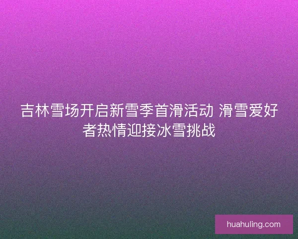吉林雪场开启新雪季首滑活动 滑雪爱好者热情迎接冰雪挑战