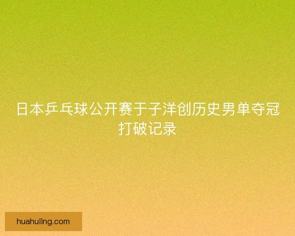 日本乒乓球公开赛于子洋创历史男单夺冠打破记录